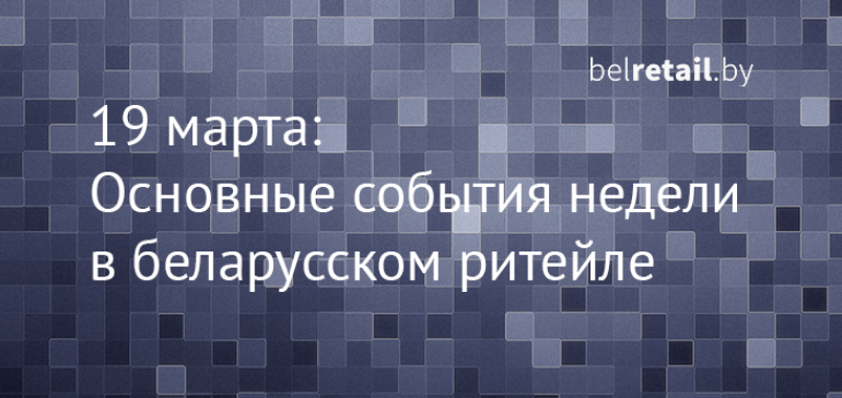 Belretail.by. 19 марта. Основные события прошлой недели в беларусском ритейле 